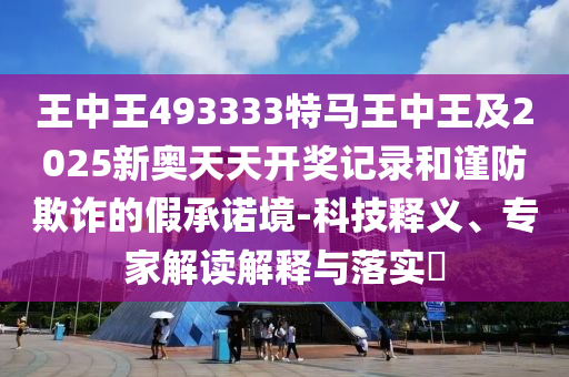 王中王493333特馬王中王及2025新奧天天開獎記錄和謹(jǐn)防欺詐的假承諾境-科技釋義、專家解讀解釋與落實(shí)?