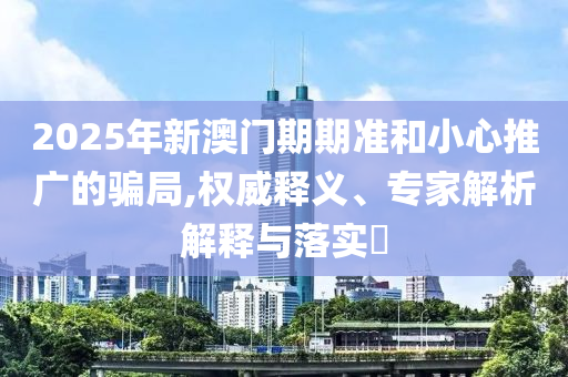 2025年新澳門期期準(zhǔn)和小心推廣的騙局,權(quán)威釋義、專家解析解釋與落實(shí)?