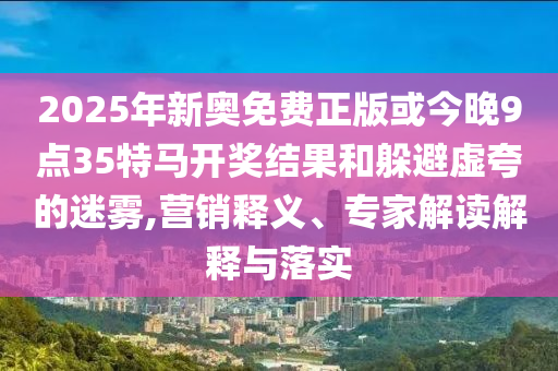 2025年新奧免費(fèi)正版或今晚9點(diǎn)35特馬開獎結(jié)果和躲避虛夸的迷霧,營銷釋義、專家解讀解釋與落實(shí)